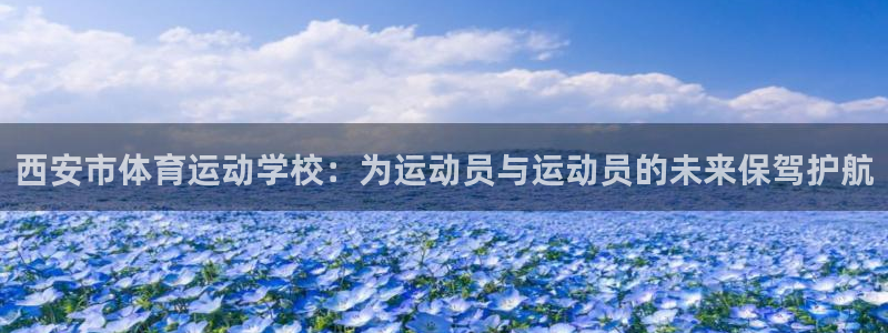 凯发官网下载平台注册要钱吗：西安市体育运动学校：为运动员与运